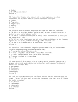 c. Realism
d. Social Reconstructionism
Answer: B
13. Teacher G, a Christian Living teacher, puts so much significance on values
development and discipline. What could be her educational philosophy?
a. Idealism
b. Pragmatism
c. Progressivism
d. Realism
Answer: A
14. Which one does not illustrate the principle that rights and duties are correlative?
a. The right of an unmarried pregnant teacher to abort her baby in relation to her duty to
protect her name and her job as a teacher
b. The right of a state to compel students to military service is reciprocated by the duty of
the state to protect them.
c. The right to a living wage involves the duty of the school administrators to give the salary
agreed upon and the duty of the teachers to give a fair amount of work.
d. The right to life of children and to be given respect of such right.
Answer: A
15. Why should a teacher take the obligation upon himself to study and understand the
custom and traditions of the community where he works?
a. To change the culture of the community.
b. To have a sympathetic attitude for the people of the community.
c. To identify the weaknesses of the culture of the community.
d. To please the people of the community.
Answer: B
16. A teacher who is a recognized expert in carpentry works, taught his students how to
prepare and construct good and aesthetic furniture from local resources. What cultural
transmission process is this?
a. Acculturation
b. Enculturation
c. Indoctrination
d.Observation
Answer: B
17. Every first day of the school year, Miss Reyes prepared activities which will make her
Grade 2 children, sing, plan, learn and introduce themselves to the class. What process did
the teacher emphasize?
a. Acculturation
b. Enculturation
c. Indoctrination
d. Socialization
Answer: D
 