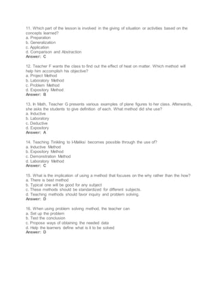 11. Which part of the lesson is involved in the giving of situation or activities based on the
concepts learned?
a. Preparation
b. Generalization
c. Application
d. Comparison and Abstraction
Answer: C
12. Teacher F wants the class to find out the effect of heat on matter. Which method will
help him accomplish his objective?
a. Project Method
b. Laboratory Method
c. Problem Method
d. Expository Method
Answer: B
13. In Math, Teacher G presents various examples of plane figures to her class. Afterwards,
she asks the students to give definition of each. What method did she use?
a. Inductive
b. Laboratory
c. Deductive
d. Expository
Answer: A
14. Teaching Tinikling to I-Maliksi becomes possible through the use of?
a. Inductive Method
b. Expository Method
c. Demonstration Method
d. Laboratory Method
Answer: C
15. What is the implication of using a method that focuses on the why rather than the how?
a. There is best method
b. Typical one will be good for any subject
c. These methods should be standardized for different subjects.
d. Teaching methods should favor inquiry and problem solving.
Answer: D
16. When using problem solving method, the teacher can
a. Set up the problem
b. Test the conclusion
c. Propose ways of obtaining the needed data
d. Help the learners define what is it to be solved
Answer: D
 