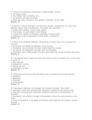 17. Which of the following characterizes a well-motivated lesson?
a. The class is quiet.
b. The children have something to do.
c. The teacher can leave the pupils
d. There are varied procedures and activities undertaken by the pupils.
Answer: D
18. Learners must be developed not only in the cognitive, psychomotor but also in the
affective aspect. Why is development of the latter also important?
a. It helps them develop a sound value system.
b. Their actions are dominated by their feelings.
c. It helps them develop an adequate knowledge of good actions.
d. Awareness of the consequences of their action is sharpened.
Answer: A
19. Which of the following attributes characterizes a learner who is yet to develop the
concept?
a. The learner can identify the attributes of the concept.
b. The learner can summarize the ideas shared about the concept.
c. The learner can distinguish examples from non-examples.
d. The learner gets a failing grade in the tests given after the concept has been discussed.
Answer: A
20. The strategy which makes use of the old concept of "each-one-teach-one" of the sixty's
is similar to?
a. Peer learning
b. Independent learning
c. Partner learning
d. Cooperative learning
Answer: D
21. Which part of the lesson does the learner give a synthesis of the things learned?
a. Motivation
b. Application
c. Evaluation
d. Generalization
Answer: C
22. Educational objectives are arranged from simple to complex. Why is this?
a. Each level is built upon and assumes acquisition of skills from the previous level.
b. Objectives are broad and value-laden statements that lead to the philosophy of
education.
c. Be idealistic and ambitious to begin with grandiose scheme for using taxonomy in all
levels.
d. These are guidelines to be taught and learned where teachers and students evaluate
learning.
Answer: A
 