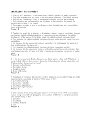CURRICULUM DEVELOPMENT
1. Which is NOT a provision for the development of each learner in a good curriculum?
a. Extensive arrangements are made for the educational diagnosis of individual learners.
b. Self-directed, independent study is encouraged wherever possible and advisable.
c. Self-motivation and self-evaluation are stimulated and emphasized throughout the
learning opportunities of the school.
d. The program provides a wide range of opportunities for individuals with same abilities,
needs and interests.
Answer: D
2. Teacher Lily would like to take part in developing a subject-centered curriculum because
she believes that all subjects in this type of curriculum are geared towards the hollistic
development of the learner. Is her belief about the subject-centered curriculum true?
a. Yes, because the subject-centered curriculum focuses on the learners needs, interests
and abilities.
b. No, because it is the experience-centered curriculum that emphasizes the teaching of
facts and knowledge for future use.
c. Yes, because the subject-centered curriculum involves cooperative control.
d. No, because it is the experience centered and not the subject-centered curriculum that
emphasizes integration of habits and skills in learning the knowledge component of subject
areas.
Answer: D
3. In the elementary level, English literature and Social studies relate well. While history is
being studied, different literary pieces during the historical period is being studied as well.
What curriculum design is shown here?
a. Separate subject design
b. Correlation design
c. Discipline design
d. Broad field design
Answer: C
4. This phase of curriculum development involves decisions, among other things, on grade
placement and sequencing of content. Which phase is this?
a. Curriculum planning
b. Curriculum evaluation
c. Curriculum organization
d. Curriculum implementation
Answer: C
5. One example of this design of subject-centered curriculum is that which shows social
studies being combined with geography, civics, culture and history to comprises subject
area. Which design is this?
a. Correlated
b. Broadfields
c. Separate Subject
d. Core
Answer: B
 