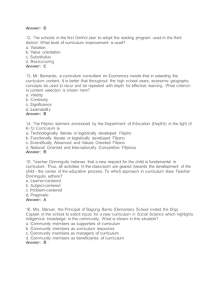 Answer: D
12. The schools in the first District plan to adopt the reading program used in the third
district. What level of curriculum improvement is used?
a. Variation
b. Value orientation
c. Substitution
d. Restructuring
Answer: C
13. Mr. Bernardo, a curriculum consultant on Economics insists that in selecting the
curriculum content, it is better that throughout the high school years, economic geography
concepts be used to recur and be repeated with depth for effective learning. What criterion
in content selection is shown here?
a. Validity
b. Continuity
c. Significance
d. Learnability
Answer: B
14. The Filipino learners envisioned by the Department of Education (DepEd) in the light of
K-12 Curriculum is
a. Technologically literate or logistically developed Filipino
b. Functionally literate or logistically developed Filipino
c. Scientifically Advanced and Values Oriented Filipino
d. National Oriented and Internationally Competitive Filipinos
Answer: B
15. Teacher Dominguito believes that a new respect for the child is fundamental in
curriculum. Thus, all activities in the classroom are geared towards the development of the
child - the center of the educative process. To which approach in curriculum does Teacher
Dominguito adhere?
a. Learner-centered
b. Subject-centered
c. Problem-centered
d. Pragmatic
Answer: A
16. Mrs. Manuel, the Principal of Bagong Barrio Elementary School invited the Brgy.
Captain in the school to solicit inputs for a new curriculum in Social Science which highlights
indigenous knowledge in the community. What is shown in this situation?
a. Community members as supporters of curriculum
b. Community members as curriculum resources
c. Community members as managers of curriculum
d. Community members as beneficiaries of curriculum
Answer: B
 
