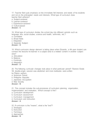 17. Teacher Bert puts emphasis on the immediate felt interests and needs of his students
and not on the anticipated needs and interests. What type of curriculum does
teacher Bert adheres?
a. Subject-centered
b. Learner-centered
c. Experience-centered
d. Culture-based
Answer: C
18. What type of curriculum divides the school day into different periods such as
language arts, social studies, science and health, arithmetic, etc.?
a. Correlated
b. Broad fields
c. Integrated
d. Separate Subject
Answer: D
19. Which curriculum design element is taking place when Eduardo, a 4th year student can
connect the lessons he learned in a subject area to a related content in another subject
area?
a. Articulation
b. Balance
c. Continuity
d. Integration
Answer: D
20. The following curricular changes took place in what particular period? Restore Grade
VII, double-single session was abolished and more textbooks were written
by Filipino authors.
a. American Period
b. Philippine Republic
c. Japanese Occupation
d. New Society
Answer: B
21. This concept includes the sub-processes of curriculum planning, organization,
implementation and evaluation. Which concept is this?
a. Curriculum development
b. Curriculum assessment
c. Curriculum management
d. Curriculum and instruction
Answer: A
22. If curriculum is the "means", what is the "end"?
a. Strategies
b. Instruction
c. Technique
d. Approaches
Answer: B
 