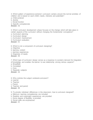 4. Which pattern of experience-centered curriculum centers around the normal activities of
children and is based on each child's needs, interests and potentials?
a. Child-centered
b. Activity
c. Social function
d. Specific competencies
Answer: A
5. Which curriculum development phase focuses on the change which will take place in
certain aspects of the curriculum without changing the fundamental conceptions?
a. Curriculum planning
b. Curriculum design
c. Curriculum improvement
d. Curriculum evaluation
Answer: C
6. Which is not a component of curriculum designing?
a. Objective
b. learning content
c. learning experiences
d. Diagnosis of needs
Answer: D
7. Which type of curriculum design serves as a response to society's demand for integration
of knowledge and enables the learner to see relationship among various aspects?
a. Broadfield
b. Correlated
c. Core
d. Separate subjects
Answer: A
8. Who controls the subject centered-curriculum?
a. Learner
b. Teacher
c. Parent
d. Teacher and parent
Answer: B
9. To provide individual differences in the classroom, how is curriculum designed?
a. Minimum learning competencies are included
b. Realistic and meaningful experiences are provided
c. Some degree of flexibility is provided
d. Social skills are emphasized
Answer: C
 