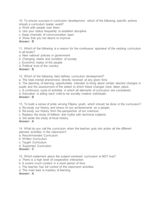 10. To ensure success in curriculum development, which of the following specific actions
should a curriculum leader avoid?
a. Work with people over them.
b. Use your status frequently to establish discipline
c. Keep channels of communication open
d. Show that you too desire to improve
Answer: B
11. Which of the following is a reason for the continuous appraisal of the existing curriculum
in all levels?
a. New national policies in government
b. Changing needs and condition of society
c. Economic status of the people
d. Political trust of the country
Answer: B
12. Which of the following best defines curriculum development?
a. The total mental phenomena directly received at any given time
b. The planning of learning opportunities intended to bring about certain desired changes in
pupils and the assessment of the extent to which these changes have taken place.
c. A continuous cycle of activities in which all elements of curriculum are considered.
d. Education is aiding each child to be socially creative individuals.
Answer: B
13. To build a sense of pride among Filipino youth, which should be done in the curriculum?
a. Re-study our history and stress on our achievements as a people.
b. Re-study our history from the perspective of our colonizer.
c. Replace the study of folklore and myths with technical subjects.
d. Set aside the study of local history.
Answer: A
14. What do you call the curriculum when the teacher puts into action all the different
planned activities in the classroom?
a. Recommended Curriculum
b. Written Curriculum
c. Taught Curriculum
d. Supported Curriculum
Answer: C
15. Which statement about the subject-centered curriculum is NOT true?
a. There is a high level of cooperative interaction
b. It covers much content in a short period of time
c. The teacher has full control of the classroom activities
d. The main task is mastery of learning
Answer: A
 