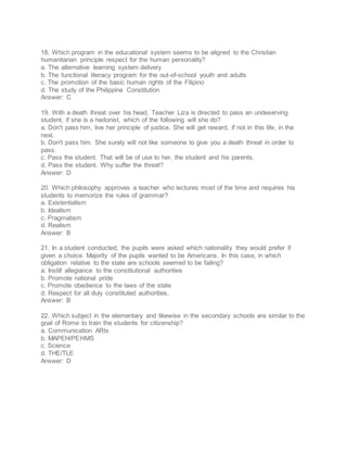 18. Which program in the educational system seems to be aligned to the Christian
humanitarian principle respect for the human personality?
a. The alternative learning system delivery
b. The functional literacy program for the out-of-school youth and adults
c. The promotion of the basic human rights of the Filipino
d. The study of the Philippine Constitution
Answer: C
19. With a death threat over his head, Teacher Liza is directed to pass an undeserving
student, if she is a hedonist, which of the following will she do?
a. Don't pass him, live her principle of justice. She will get reward, if not in this life, in the
next.
b. Don't pass him. She surely will not like someone to give you a death threat in order to
pass.
c. Pass the student. That will be of use to her, the student and his parents.
d. Pass the student. Why suffer the threat?
Answer: D
20. Which philosophy approves a teacher who lectures most of the time and requires his
students to memorize the rules of grammar?
a. Existentialism
b. Idealism
c. Pragmatism
d. Realism
Answer: B
21. In a student conducted, the pupils were asked which nationality they would prefer if
given a choice. Majority of the pupils wanted to be Americans. In this case, in which
obligation relative to the state are schools seemed to be failing?
a. Instill allegiance to the constitutional authorities
b. Promote national pride
c. Promote obedience to the laws of the state
d. Respect for all duly constituted authorities.
Answer: B
22. Which subject in the elementary and likewise in the secondary schools are similar to the
goal of Rome to train the students for citizenship?
a. Communication ARts
b. MAPEH/PEHMS
c. Science
d. THE/TLE
Answer: D
 