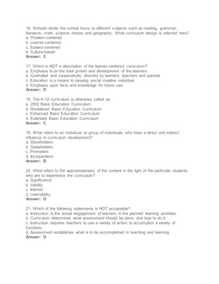 16. Schools divide the school hours to different subjects such as reading, grammar,
literature, math, science, history and geography. What curriculum design is referred here?
a. Problem-centered
b. Learner-centered
c. Subject-centered
d. Culture-based
Answer: C
17. Which is NOT a description of the learner-centered curriculum?
a. Emphasis is on the total growth and development of the learners
b. Controlled and cooperatively directed by learners, teachers and parents
c. Education is a means to develop social creative individual
d. Emphasis upon facts and knowledge for future use
Answer: D
18. The K-12 curriculum is otherwise called as
a. 2002 Basic Education Curriculum
b. Revitalized Basic Education Curriculum
c. Enhanced Basic Education Curriculum
d. Extended Basic Education Curriculum
Answer: C
19. What refers to an individual or group of individuals who have a direct and indirect
influence in curriculum development?
a. Stockholders
b. Stakeholders
c. Promoters
d. Incorporators
Answer: B
20. What refers to the appropriateness of the content in the light of the particular students
who are to experience the curriculum?
a. Significance
b. Validity
c. Interest
d. Learnability
Answer: D
21. Which of the following statements is NOT acceptable?
a. Instruction is the actual engagement of learners in the planned learning activities.
b. Curriculum determines what assessment should be done, and how to do it.
c. Instruction requires teachers to use a variety of action to accomplish a variety of
functions.
d. Assessment establishes what is to be accomplished in teaching and learning.
Answer: D
 