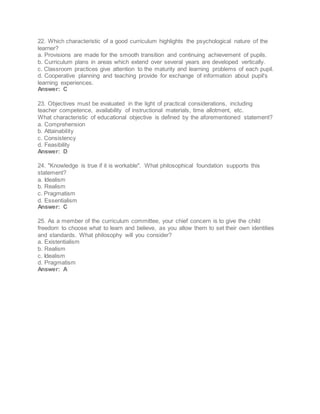 22. Which characteristic of a good curriculum highlights the psychological nature of the
learner?
a. Provisions are made for the smooth transition and continuing achievement of pupils.
b. Curriculum plans in areas which extend over several years are developed vertically.
c. Classroom practices give attention to the maturity and learning problems of each pupil.
d. Cooperative planning and teaching provide for exchange of information about pupil's
learning experiences.
Answer: C
23. Objectives must be evaluated in the light of practical considerations, including
teacher competence, availability of instructional materials, time allotment, etc.
What characteristic of educational objective is defined by the aforementioned statement?
a. Comprehension
b. Attainability
c. Consistency
d. Feasibility
Answer: D
24. "Knowledge is true if it is workable". What philosophical foundation supports this
statement?
a. Idealism
b. Realism
c. Pragmatism
d. Essentialism
Answer: C
25. As a member of the curriculum committee, your chief concern is to give the child
freedom to choose what to learn and believe, as you allow them to set their own identities
and standards. What philosophy will you consider?
a. Existentialism
b. Realism
c. Idealism
d. Pragmatism
Answer: A
 