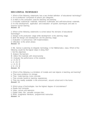 EDUCATIONAL TECHNOLOGY
1. Which of the following statements has a very limited definition of educational technology?
a. It is a profession composed of various job categories.
b. It refers to the computers used for teaching and learning.
c. It includes audiovisual materials, interactive multimedia and self-instructional materials.
d. It is the development, application and evaluation of system, techniques and aids to
improve human learning
Answer: B
2. Which of the following statements is correct about the domains of educational
technology?
a. Design is the production stage while development is the planning stage.
b. Both the design and development are the planning stage.
c. Evaluation is synonymous with implementation.
d. Utilization is the action phase.
Answer: D
3. Ms. Gomez is planning to integrate technology in her Mathematics class. Which of the
following would be the logical steps in doing this?
I. Set the objectives
II. Analyze the learners
III. Utilize the materials with showmanship
IV. Evaluate the performance of the students
a. I, II, III, IV
b. II, I, III, IV
c. I, II, IV, III
d. II, I, IV, III
Answer: B
4. Which of the following is a limitation of models and real objects in teaching and learning?
a. They pose problems on storage
b. They make learning more concrete.
c. They provide hands-on learning experiences.
d. They are readily available in the environment, around school and in the home.
Answer: A
5. Which group of technologies has the highest degree of concreteness?
a. Realia and computer
b. Video, picture and television
c. Digital video, film, versatile compact disc
d. Book, imaginative literature, programmed instruction
Answer: A
 
