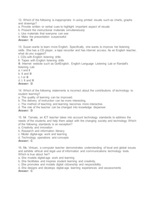 12. Which of the following is inappropriate in using printed visuals such as charts, graphs
and drawings?
a. Provide written or verbal cues to highlight important aspect of visuals
b. Present the instructional materials simultaneously
c. Use materials that everyone can see
d. Make the presentation suspenseful
Answer: B
13. Susan wants to learn more English. Specifically, she wants to improve her listening
skills. She has a CD player, a tape recorder and has internet access. As an English teacher,
what do you suggest?
I. CDs with English listening drills
II. Tapes with English listening drills
III. Internet website such as Go4English, English Language Listening Lab or Randall's
listening Lab
a. I and II
b. II and III
c. I or III
d. I, II and III
Answer: D
14. Which of the following statements is incorrect about the contributions of technology to
student learning?
a. The quality of learning can be improved.
b. The delivery of instruction can be more interesting.
c. The method of teaching and learning becomes more interactive.
d. The role of the teacher can be changed into knowledge dispenser.
Answer: D
15. Mr. Tarnate, an ICT teacher takes into account technology standards to address the
needs of the students and help them adapt with the changing society and technology Which
of the following standards is an exception?
a. Creativity and innovation
b. Research and information literacy
c. Model digital-age work and learning
d. Technology operations and concepts
Answer: C
16. Ms. Vinluan, a computer teacher demonstrates understanding of local and global issues
and exhibits ethical and legal use of information and communications technology tools.
Which is true about her?
a. She models digital-age work and learning
b. She facilitates and inspires student learning and creativity.
c. She promotes and models digital citizenship and responsibility.
d. She designs and develops digital-age learning experiences and assessments
Answer: C
 