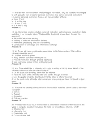 17. With the fast-paced evolution of technologies nowadays, why are teachers encouraged
to shift gradually from a teacher-centered instruction to a learner-centered instruction?
I. A learner-centered instruction focuses on transformation of facts.
a. II and IV only
b. I, II and IV only
c. I, III and IV only
d. II, III and IV only
Answer: C
18. Ms. Hernandez employs student-centered instruction as the learners create their digital
portfolios in her computer class. What could be developed among them through this
approach?
a. Repetition and active learning
b. Mastery of skills and information delivery
c. Information processing and passive learning
d. Construction of knowledge and information exchange
Answer: D
19. Mr. Torres will have a multimedia presentation in his Science class. Which of the
following should he avoid?
a. Consider technical quality.
b. Apply different computer effects per slid.
c. Present information through graphic organizers
d. Use contrasting colors for text and background.
Answer: B
20. Mrs. Sison would like to integrate technology in writing a friendly letter. Which of the
following is the most effective way of doing it?
a. Let the pupils surf a friendly letter from the internet
b. Have the pupils write a friendly letter and send it through an email.
c. have the pupils forward a downloaded friendly letter to others via email.
d. Let the pupils write a friendly letter using word processing and have it critiqued by their
peers.
Answer: D
21. Which of the following computer-based instructional materials can be used to learn new
concepts?
a. Games
b. Tutorial
c. Simulation
d. Drill and practice
Answer: B
22. Professor dela Cruz would like to create a presentation material for her lesson on the
types of computer-assisted instruction. To make her presentation effective, which?
a. Situating tool
b. Informative tool
c. Productivity tool
d. Communicative tool
 