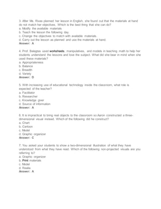 3. After Ms. Rivas planned her lesson in English, she found out that the materials at hand
do not match her objectives. Which is the best thing that she can do?
a. Modify the available materials
b. Teach the lesson the following day.
c. Change the objectives to match with available materials.
d. Carry out the lesson as planned and use the materials at hand.
Answer: A
4. Prof. Balagtas used worksheets, manipulatives, and models in teaching math to help her
students understand the lessons and love the subject. What did she bear in mind when she
used these materials?
a. Appropriateness
b. Balance
c. Breadth
d. Variety
Answer: D
5. With increasing use of educational technology inside the classroom, what role is
expected of the teacher?
a. Facilitator
b. Researcher
c. Knowledge giver
d. Source of information
Answer: A
6. It is impractical to bring real objects to the classroom so Aaron constructed a three-
dimensional visual instead. Which of the following did he construct?
a. Chart
b. Cartoon
c. Model
d. Graphic organizer
Answer: C
7. You asked your students to show a two-dimensional illustration of what they have
understood from what they have read. Which of the following non-projected visuals are you
referring to?
a. Graphic organizer
b. Print materials
c. Model
d. Realia
Answer: A
 