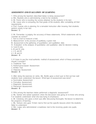 ASSESSMENT AND EVALUATION OF LEARNING
1. Who among the teachers described below is doing assessment?
a. Mrs. Bautista who is administering a test to her students.
b. Mr. Ferrer who is counting the scores obtained by the students in his test.
c. Ms. Leyva who is computing the final grade of the students after completing all their
requirements.
d. Prof. Cuevas who is planning for a remedial instruction after knowing that students
perform poorly in her test
Answer: C
2. Mr. Fernandez is judging the accuracy of these statements. Which statements will he
consider as correct?
I. Test is a tool to measure a trait.
II. Measurement is the process of qualifying a given trait.
III. Assessment is the gathering of quantitative and qualitative data.
IV. Evaluation is the analysis of quantitative and qualitative data for decision making
A. I and II only
b. III and IV only
c. I, II, and III
d. I, III and IV
Answer: D
3. If I have to use the most authentic method of assessment, which of these procedures
should I consider?
a. Traditional Test
b. Performance-based Assessment
c. Written Test
d. Objective Assessment
Answer: B
4. After doing the exercise on verbs, Ms. Borillo gave a short quiz to find out how well
students have understood the lesson. What type of assessment was done?
a. Summative Assessment
b. Formative Assessment
c. Diagnostic Assessment
d. Placement Assessment
Answer: B
5. Who among the teachers below performed a diagnostic assessment?
a. Ms. Santos who asked questions when the discussion was going on to know who among
h er students understood what she was trying to emphasize.
b. Mr. Colubong who gave a short quiz after discussing thoroughly the lesson to determine
the programs of learning.
c. Ms. Ventura who gave 10-item test to find out the specific lessons which the students
failed to understand.
d. Mrs. Lopez who administered a readiness test to the incoming grade one pupils.
Answer: C
 