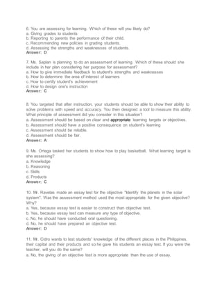 6. You are assessing for learning. Which of these will you likely do?
a. Giving grades to students
b. Reporting to parents the performance of their child.
c. Recommending new policies in grading students.
d. Assessing the strengths and weaknesses of students.
Answer: D
7. Ms. Saplan is planning to do an assessment of learning. Which of these should she
include in her plan considering her purpose for assessment?
a. How to give immediate feedback to student's strengths and weaknesses
b. How to determine the area of interest of learners
c. How to certify student's achievement
d. How to design one's instruction
Answer: C
8. You targeted that after instruction, your students should be able to show their ability to
solve problems with speed and accuracy. You then designed a tool to measure this ability.
What principle of assessment did you consider in this situation?
a. Assessment should be based on clear and appropriate learning targets or objectives.
b. Assessment should have a positive consequence on student's learning
c. Assessment should be reliable.
d. Assessment should be fair.
Answer: A
9. Ms. Ortega tasked her students to show how to play basketball. What learning target is
she assessing?
a. Knowledge
b. Reasoning
c. Skills
d. Products
Answer: C
10. Mr. Ravelas made an essay test for the objective "Identify the planets in the solar
system". Was the assessment method used the most appropriate for the given objective?
Why?
a. Yes, because essay test is easier to construct than objective test.
b. Yes, because essay test can measure any type of objective.
c. No, he should have conducted oral questioning.
d. No, he should have prepared an objective test.
Answer: D
11. Mr. Cidro wants to test students' knowledge of the different places in the Philippines,
their capital and their products and so he gave his students an essay test. If you were the
teacher, will you do the same?
a. No, the giving of an objective test is more appropriate than the use of essay.
 