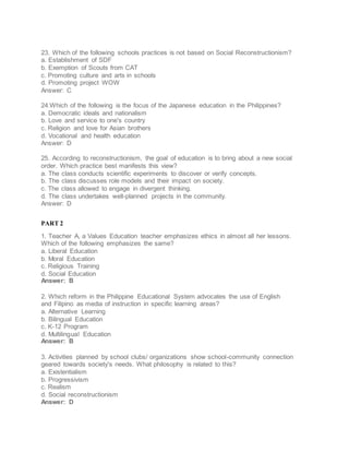 23. Which of the following schools practices is not based on Social Reconstructionism?
a. Establishment of SDF
b. Exemption of Scouts from CAT
c. Promoting culture and arts in schools
d. Promoting project WOW
Answer: C
24.Which of the following is the focus of the Japanese education in the Philippines?
a. Democratic ideals and nationalism
b. Love and service to one's country
c. Religion and love for Asian brothers
d. Vocational and health education
Answer: D
25. According to reconstructionism, the goal of education is to bring about a new social
order. Which practice best manifests this view?
a. The class conducts scientific experiments to discover or verify concepts.
b. The class discusses role models and their impact on society.
c. The class allowed to engage in divergent thinking.
d. The class undertakes well-planned projects in the community.
Answer: D
PART 2
1. Teacher A, a Values Education teacher emphasizes ethics in almost all her lessons.
Which of the following emphasizes the same?
a. Liberal Education
b. Moral Education
c. Religious Training
d. Social Education
Answer: B
2. Which reform in the Philippine Educational System advocates the use of English
and Filipino as media of instruction in specific learning areas?
a. Alternative Learning
b. Bilingual Education
c. K-12 Program
d. Multilingual Education
Answer: B
3. Activities planned by school clubs/ organizations show school-community connection
geared towards society's needs. What philosophy is related to this?
a. Existentialism
b. Progressivism
c. Realism
d. Social reconstructionism
Answer: D
 