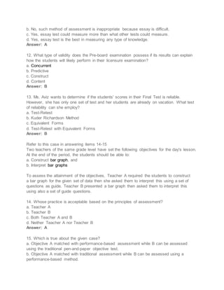 b. No, such method of assessment is inappropriate because essay is difficult.
c. Yes, essay test could measure more than what other tests could measure.
d. Yes, essay test is the best in measuring any type of knowledge.
Answer: A
12. What type of validity does the Pre-board examination possess if its results can explain
how the students will likely perform in their licensure examination?
a. Concurrent
b. Predictive
c. Construct
d. Content
Answer: B
13. Ms. Aviz wants to determine if the students' scores in their Final Test is reliable.
However, she has only one set of test and her students are already on vacation. What test
of reliability can she employ?
a. Test-Retest
b. Kuder Richardson Method
c. Equivalent Forms
d. Test-Retest with Equivalent Forms
Answer: B
Refer to this case in answering items 14-15
Two teachers of the same grade level have set the following objectives for the day's lesson.
At the end of the period, the students should be able to:
a. Construct bar graph, and
b. Interpret bar graphs
To assess the attainment of the objectives, Teacher A required the students to construct
a bar graph for the given set of data then she asked them to interpret this using a set of
questions as guide. Teacher B presented a bar graph then asked them to interpret this
using also a set of guide questions.
14. Whose practice is acceptable based on the principles of assessment?
a. Teacher A
b. Teacher B
c. Both Teacher A and B
d. Neither Teacher A nor Teacher B
Answer: A
15. Which is true about the given case?
a. Objective A matched with performance-based assessment while B can be assessed
using the traditional pen-and-paper objective test.
b. Objective A matched with traditional assessment while B can be assessed using a
performance-based method.
 
