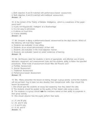 c. Both objective A and B matched with performance-based assessment.
d. Both objective A and B matched with traditional assessment.
Answer: A
16. In the context of the Theory of Multiple Intelligence, which is a weakness of the paper-
pencil test?
a. It puts non-linguistically intelligent at a disadvantage.
b. It is not easy to administer.
c. It utilizes so much time.
d. It lacks reliability.
Answer: A
17. Mr. Umayam is doing a performance-based assessment for the day's lesson. Which of
the following will most likely happen?
a. Students are evaluated in one sitting.
b. Students do an actual demonstration of their skill.
c. Students are evaluated in the most objective manner.
d. Students are evaluated based on varied evidences of learning
Answer: B
18. Ms. del Rosario rated her students in terms of appropriate and effective use of some
laboratory equipment and measurement tools and the students ability to follow the specified
procedures. What mode of assessment should Miss del Rosario use?
a. Portfolio Assessment
b. Journal Assessment
c. Traditional Assessment
d. Performance-based Assessment
Answer: D
19. Mrs. Hilario presented the lesson on baking through a group activity so that the students
will not just learn how to bake but also develop their interpersonal skills. How should this
lesson be assessed?
I. She should give the students an essay test explaining how they baked the cake.
II. The students should be graded on the quality of their baked cake using a rubric.
III. The students in a group should rate the members based on their ability to cooperate in
their group activity.
IV. She should observe how the pupils perform their tasks.
a. I, II, and III only
b. I, III, and IV only
c. I, II and IV only
d. I, II, III, and IV
Answer: C
 