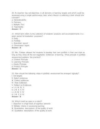 20. If a teacher has set objectives in all domains or learning targets and which could be
assessed using a single performance task, what criterion in selecting a task should she
consider?
a. Generalizability
b. Fairness
c. Multiple Foci
d. Teachability
Answer: C
21. Which term refers to the collection of students' products and accomplishments in a
given period for evaluation purposes?
a. Diary
b. Portfolio
c. Anecdotal record
d. Observation report
Answer: B
22. Mrs. Catalan allowed the students to develop their own portfolio in their own style as
long as they show all the non-negotiable evidences of learning. What principle in portfolio
assessment explains this practice?
a. Content Principle
b. Learning Principle
c. Equity Principle
d. Product Principle
Answer: C
23. How should the following steps in portfolio assessment be arranged logically?
I. Set targets
II. Select evidences
III. Collect evidences
IV. Rate Collection
V. Reflect on Evidences
a. I, II, III, IV, V
b. I, III, II, V, IV
c. I, II, III, V, IV
d. I, III, V, II, IV
Answer: B
24. Which could be seen in a rubric?
I. Objective in a high level of cognitive behavior
II. Multiple criteria in assessing learning
III. Quantitative descriptions of the quality of work
IV. Qualitative descriptions of the quality of work
 