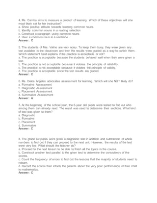 4. Ms. Camba aims to measure a product of learning. Which of these objectives will she
most likely set for her instruction?
a. Show positive attitude towards learning common nouns
b. Identify common nouns in a reading selection
c. Construct a paragraph using common nouns
d. User a common noun in a sentence
Answer: C
5. The students of Mrs. Valino are very noisy. To keep them busy, they were given any
test available in the classroom and then the results were graded as a way to punish them.
Which statement best explains if the practice is acceptable or not?
a. The practice is acceptable because the students behaved well when they were given a
test.
b. The practice is not acceptable because it violates the principle of reliability.
c. The practice is not acceptable because it violates the principle of validity.
d. The practice is acceptable since the test results are graded.
Answer: C
6. Ms. Delos Angeles advocates assessment for learning. Which will she NOT likely do?
a. Formative Assessment
b. Diagnostic Assessment
c. Placement Assessment
d. Summative Assessment
Answer: A
7. At the beginning of the school year, the 6-year old pupils were tested to find out who
among them can already read. The result was used to determine their sections. What kind
of test was given to them?
a. Diagnostic
b. Formative
c. Placement
d. Summative
Answer: C
8. The grade six pupils were given a diagnostic test in addition and subtraction of whole
numbers to find out if they can proceed to the next unit. However, the results of the test
were very low. What should the teacher do?
a. Proceed to the next lesson to be able to finish all the topics in the course.
b. Construct another test parallel to the given test to determine the consistency of the
scores.
c. Count the frequency of errors to find out the lessons that the majority of students need to
relearn.
d. Record the scores then inform the parents about the very poor performance of their child
in mathematics.
Answer: C
 