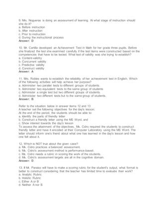 9. Mrs. Nogueras is doing an assessment of learning. At what stage of instruction should
she do it?
a. Before instruction
b. After instruction
c. Prior to instruction
d. During the instructional process
Answer: D
10. Mr. Cartilla developed an Achievement Test in Math for her grade three pupils. Before
she finalized the test she examined carefully if the test items were constructed based on the
competencies that have to be tested. What test of validity was she trying to establish?
a. Content-validity
b. Concurrent validity
c. Predictive validity
d. Construct validity
Answer: A
11. Mrs. Robles wants to establish the reliability of her achievement test in English. Which
of the following activities will help achieve her purpose?
a. Administer two parallel tests to different groups of students.
b. Administer two equivalent tests to the same group of students
c. Administer a single test but two different groups of students.
d. Administer two different tests but to the same group of students.
Answer: B
Refer to the situation below in answer items 12 and 13
A teacher set the following objectives for the day's lesson:
At the end of the period, the students should be able to:
a. Identify the parts of friendly letter
b. Construct a friendly letter using the MS Word, and
c. Show interest towards the day's lesson
To assess the attainment of the objectives, Ms. Cidro required the students to construct
friendly letter and have it encoded at their Computer Laboratory using the MS Word. The
letter should inform one's friend about what one has learned in the day's lesson and how
one felt about it.
12. Which is NOT true about the given case?
a. Ms. Cidro practices a balanced assessment.
b. Ms. Cidro's assessment method is performance-based.
c. Ms. Cidro needs a rubric in scoring the work of the students.
d. Ms. Cidro's assessment targets are all in the cognitive domain.
Answer: D
13. If Mr. Paraiso will have to make a scoring rubric for the student's output, what format is
better to construct considering that the teacher has limited time to evaluate their work?
a. Analytic Rubric
b. Holistic Rubric
c. Either A or B
d. Neither A nor B
 