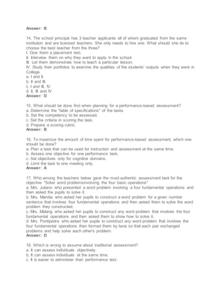Answer: B
14. The school principal has 3 teacher applicants all of whom graduated from the same
institution and are licensed teachers. She only needs to hire one. What should she do to
choose the best teacher from the three?
I. Give them a placement test.
II. Interview them on why they want to apply in the school.
III. Let them demonstrate how to teach a particular lesson.
IV. Study their portfolios to examine the qualities of the students' outputs when they were in
College.
a. I and II.
b. II and III.
c. I and III, IV
d. II, III and IV
Answer: D
15. What should be done first when planning for a performance-based assessment?
a. Determine the "table of specifications" of the tasks
b. Set the competency to be assessed.
c. Set the criteria in scoring the task.
d. Prepare a scoring rubric.
Answer: B
16. To maximize the amount of time spent for performance-based assessment, which one
should be done?
a. Plan a task that can be used for instruction and assessment at the same time.
b. Assess one objective for one performance task.
c. Set objectives only for cognitive domains.
d. Limit the task to one meeting only.
Answer: A
17. Who among the teachers below gave the most authentic assessment task for the
objective "Solve word problemsinvolving the four basic operations"
a. Mrs. Juliano who presented a word problem involving a four fundamental operations and
then asked the pupils to solve it.
b. Mrs. Mandia who asked her pupils to construct a word problem for a given number
sentence that involves four fundamental operations and then asked them to solve the word
problem they constructed.
c. Mrs. Malang who asked her pupils to construct any word problem that involves the four
fundamental operations and then asked them to show how to solve it.
d. Mrs. Pontipedra who asked her pupils to construct any word problem that involves the
four fundamental operations then formed them by twos so that each pair exchanged
problems and help solve each other's problem.
Answer: D
18. Which is wrong to assume about traditional assessment?
a. It can assess individuals objectively.
b. It can assess individuals at the same time.
c. It is easier to administer than performance test.
 