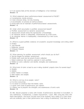 d. It can assess fairly all the domains of intelligence of an individual
Answer: D
19. Which statement about performance-based assessment is FALSE?
a. It emphasizes merely process.
b. It also stresses doing, not only knowing.
c. It accentuates on process as well as product.
d. Essay tests are an example of performance-based assessments.
Answer: A
20. Under which assumption is portfolio assessment based?
a. Portfolio assessment is a dynamic assessment.
b. Assessment should stress the reproduction of knowledge.
c. An individual learner is adequately characterized by a test score.
d. An individual learner is inadequately characterized by a test score.
Answer: D
21. Which is a good portfolio evidence of a student's acquired knowledge and writing skills?
a. Project
b. Test Results
c. Reflective Journal
d. Critiqued Outputs
Answer: C
22. When planning for portfolio assessment, which should you do first?
a. Set the targets for portfolio assessment.
b. Exhibit one's work and be proud of one's collection
c. Select evidences that could be captured in one's portfolio
d. Reflect on one's collection and identify strengths and weaknesses
Answer: A
23. Which kind of rubric is best to use in rating students' projects done for several days?
a. Analytic
b. Holistic
c. Either holistic or analytic
d. Both holistic and analytic
Answer: A
24. Which is not true of an analytic rubric?
a. It is time consuming
b. It is easier to construct than the holistic rubric
c. It gives one's level of performance per criterion
d. It allows one to pinpoint the strengths and weaknesses of one's work.
Answer: B
25. Mrs. Bacani prepared a rubric with 5 levels of performance described in 5-excellent, 4-
very satisfactory, 3-satisfactory, 2 needs improvement, 1-poor. After using this rubric with
these descriptions, she found out that most of her students had a rating of 3. Even those
who are evidently poor in their performance had a rating of satisfactory. Cold there be a
 