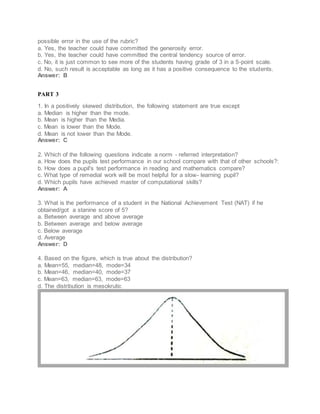 possible error in the use of the rubric?
a. Yes, the teacher could have committed the generosity error.
b. Yes, the teacher could have committed the central tendency source of error.
c. No, it is just common to see more of the students having grade of 3 in a 5-point scale.
d. No, such result is acceptable as long as it has a positive consequence to the students.
Answer: B
PART 3
1. In a positively skewed distribution, the following statement are true except
a. Median is higher than the mode.
b. Mean is higher than the Media.
c. Mean is lower than the Mode.
d. Mean is not lower than the Mode.
Answer: C
2. Which of the following questions indicate a norm - referred interpretation?
a. How does the pupils test performance in our school compare with that of other schools?:
b. How does a pupil's test performance in reading and mathematics compare?
c. What type of remedial work will be most helpful for a slow- learning pupil?
d. Which pupils have achieved master of computational skills?
Answer: A
3. What is the performance of a student in the National Achievement Test (NAT) if he
obtained/got a stanine score of 5?
a. Between average and above average
b. Between average and below average
c. Below average
d. Average
Answer: D
4. Based on the figure, which is true about the distribution?
a. Mean=55, median=48, mode=34
b. Mean=46, median=40, mode=37
c. Mean=63, median=63, mode=63
d. The distribution is mesokrutic
 