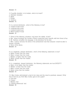 Answer: C
5. If quartile deviation is to median, what is to mean?
a. Standard deviation
b. Mode
c. Range
d. Variance
Answer: A
6. In a normal distribution, which of the following is true?
a. median=mode=mean
b. median≠mode=mean
c. median≠mode≠mean
d. Mean=median=mode
Answer: D
7. Which of the following situations may lower the validity of test?
a. Mrs. Josea increases the number of items measuring each specific skill from three to five.
b. Mr. Santosa simplifies the language in the directions for the test.
c. Miss. Lopeza removes the items in the achievement test that everyone would be able to
answer correctly.
d. None of the above.
Answer: D
8. In a negatively skewed distribution, which of the following statements is true?
a. Mode is lower than the mean.
b. Mean is lower than the mode.
c. Median is higher than the mode.
d. Mode is lower than the median.
Answer: B
9. In a negatively skewed distribution, the following statements are true EXCEPT?
a. Mean is not higher than the median
b. Median is lower than the mode.
c. Mean is lower than the mode.
d. Mode is less than the median.
Answer: D
10. Miss Cortez administered a test to her class and the result is positively skewed. What
kind of test do you think Miss Cortez gave to her pupils?
a. Post test
b. Pretest
c. Mastery test
d. Criterion-referenced test
Answer: B
 
