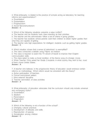 4. What philosophy is related to the practice of schools acting as laboratory for teaching
reforms and experimentation?
a. Essentialism
b. Existentialism
c. Progressivism
d. Social Reconstructionism
Answer: C
5. Which of the following situations presents a value conflict?
a. The teacher and his students have class standing as their priorities.
b. The teacher and the administrator follow a set of criteria in giving grades.
c. The teacher has students whose parents want their children to obtain higher grades than
what they are capable of getting.
d. The teacher sets high expectations for intelligent students such as getting higher grades.
Answer: C
6. Which situation shows that a sense of nationhood is exemplified?
a. The class conducted a debate using Filipino as medium
b. The class is required to watch the TV sitcom of Oprah to improve their English
communication skills.
c. The class opted to make a choral rendition of the theme song of a foreign movie.
d. When Teacher Chris asked her Grade 2 students in what country they wish to live, most
of them chose United States.
Answer: A
7. A teacher who believes in the progressivist theory of education would embrace certain
reforms on methodology. Which reform would be consistent with this theory?
a. Active participation of teachers
b. Formal instructional pattern
c. Strict external discipline
d. Teacher domination of class activities
Answer: A
8. What philosophy of education advocates that the curriculum should only include universal
and unchanging truths?
a. Essentialism
b. Idealism
c. Perennialism
d. Pragmatism
Answer: C
9. Which of the following is not a function of the school?
a. Changing cultural practices
b. Development of attitudes and skills
c. Reproduction of species
d. Socialization among children
Answer: C
 