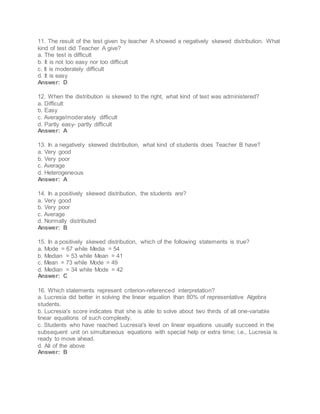 11. The result of the test given by teacher A showed a negatively skewed distribution. What
kind of test did Teacher A give?
a. The test is difficult
b. It is not too easy nor too difficult
c. It is moderately difficult
d. It is easy
Answer: D
12. When the distribution is skewed to the right, what kind of test was administered?
a. Difficult
b. Easy
c. Average/moderately difficult
d. Partly easy- partly difficult
Answer: A
13. In a negatively skewed distribution, what kind of students does Teacher B have?
a. Very good
b. Very poor
c. Average
d. Heterogeneous
Answer: A
14. In a positively skewed distribution, the students are?
a. Very good
b. Very poor
c. Average
d. Normally distributed
Answer: B
15. In a positively skewed distribution, which of the following statements is true?
a. Mode = 67 while Media = 54
b. Median = 53 while Mean = 41
c. Mean = 73 while Mode = 49
d. Median = 34 while Mode = 42
Answer: C
16. Which statements represent criterion-referenced interpretation?
a. Lucresia did better in solving the linear equation than 80% of representative Algebra
students.
b. Lucresia's score indicates that she is able to solve about two thirds of all one-variable
linear equations of such complexity.
c. Students who have reached Lucresia's level on linear equations usually succeed in the
subsequent unit on simultaneous equations with special help or extra time; i.e., Lucresia is
ready to move ahead.
d. All of the above
Answer: B
 
