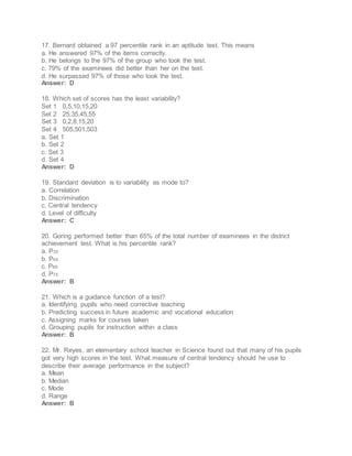 17. Bernard obtained a 97 percentile rank in an aptitude test. This means
a. He answered 97% of the items correctly.
b. He belongs to the 97% of the group who took the test.
c. 79% of the examinees did better than her on the test.
d. He surpassed 97% of those who took the test.
Answer: D
18. Which set of scores has the least variability?
Set 1 0,5,10,15,20
Set 2 25,35,45,55
Set 3 0,2,8,15,20
Set 4 505,501,503
a. Set 1
b. Set 2
c. Set 3
d. Set 4
Answer: D
19. Standard deviation is to variability as mode to?
a. Correlation
b. Discrimination
c. Central tendency
d. Level of difficulty
Answer: C
20. Goring performed better than 65% of the total number of examinees in the district
achievement test. What is his percentile rank?
a. P35
b. P65
c. P66
d. P75
Answer: B
21. Which is a guidance function of a test?
a. Identifying pupils who need corrective teaching
b. Predicting success in future academic and vocational education
c. Assigning marks for courses taken
d. Grouping pupils for instruction within a class
Answer: B
22. Mr. Reyes, an elementary school teacher in Science found out that many of his pupils
got very high scores in the test. What measure of central tendency should he use to
describe their average performance in the subject?
a. Mean
b. Median
c. Mode
d. Range
Answer: B
 