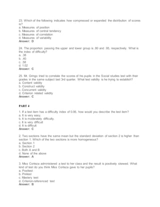23. Which of the following indicates how compressed or expanded the distribution of scores
is?
a. Measures of position
b. Measures of central tendency
c. Measures of correlation
d. Measures of variability
Answer: D
24. The proportion passing the upper and lower group is .80 and .95, respectively. What is
the index of difficulty?
a. .38
b. .40
c. .58
d. 1.02
Answer: C
25. Mr. Gringo tried to correlate the scores of his pupils in the Social studies test with their
grades in the same subject last 3rd quarter. What test validity is he trying to establish?
a. Content validity
b. Construct validity
c. Concurrent validity
d. Criterion related validity
Answer: C
PART 4
1. If a test item has a difficulty index of 0.06, how would you describe the test item?
a. It is very easy.
b. It is moderately difficulty.
c. It is very difficult
d. It is difficult
Answer: C
2. Two sections have the same mean but the standard deviation of section 2 is higher than
section 1. Which of the two sections is more homogeneous?
a. Section 1
b. Section 2
c. Both A and B
d. None of the above
Answer: A
3. Miss Corteza administered a test to her class and the result is positively skewed. What
kind of test do you think Miss Corteza gave to her pupils?
a. Posttest
b. Pretest
c. Mastery test
d. Criterion-referenced test
Answer: B
 