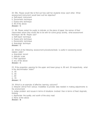 20. Mrs. Reyes would like to find out how well her students know each other. What
assessment instrument would best suit her objective?
a. Self-report instrument
b. Sociometric technique
c. Guess-who technique
d. All of the above
Answer: C
21. Mr. Reyes asked his pupils to indicate on the piece of paper the names of their
classmates whom they would like to be with for some group activity, what assessment
technique did Mr. Reyes use?
a. Self-report technique
b. Guess-who technique
c. Sociometric technique
d. Anecdotal technique
Answer: C
22. Which of the following assessment procedures/tools is useful in assessing social
relation skills?
a. Anecdotal record
b. Attitude scale
c. Peer appraisal
d. any of the above
Answer: C
23. If the proportion passing for the upper and lower group is .90 and .30 respectively, what
is the discrimination index?
a. .40
b. .50
c. .60
d. .70
Answer: C
24. Which is an example of affective learning outcome?
a. Interpret stimuli from various modalities to provide data needed in making adjustments to
the environment
b. Judge problem and issues in terms of situations involved than in terms of fixed dogmatic
thinking
c. Appreciate the quality and worth of the story read
d. None of the above
Answer: B
 