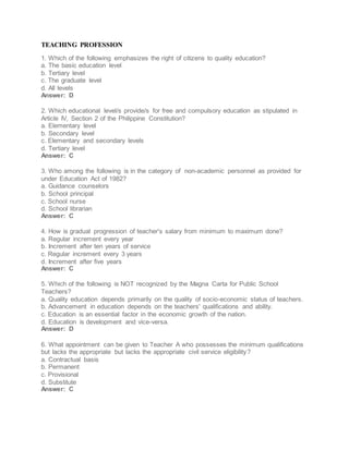 TEACHING PROFESSION
1. Which of the following emphasizes the right of citizens to quality education?
a. The basic education level
b. Tertiary level
c. The graduate level
d. All levels
Answer: D
2. Which educational level/s provide/s for free and compulsory education as stipulated in
Article IV, Section 2 of the Philippine Constitution?
a. Elementary level
b. Secondary level
c. Elementary and secondary levels
d. Tertiary level
Answer: C
3. Who among the following is in the category of non-academic personnel as provided for
under Education Act of 1982?
a. Guidance counselors
b. School principal
c. School nurse
d. School librarian
Answer: C
4. How is gradual progression of teacher's salary from minimum to maximum done?
a. Regular increment every year
b. Increment after ten years of service
c. Regular increment every 3 years
d. Increment after five years
Answer: C
5. Which of the following is NOT recognized by the Magna Carta for Public School
Teachers?
a. Quality education depends primarily on the quality of socio-economic status of teachers.
b. Advancement in education depends on the teachers' qualifications and ability.
c. Education is an essential factor in the economic growth of the nation.
d. Education is development and vice-versa.
Answer: D
6. What appointment can be given to Teacher A who possesses the minimum qualifications
but lacks the appropriate but lacks the appropriate civil service eligibility?
a. Contractual basis
b. Permanent
c. Provisional
d. Substitute
Answer: C
 