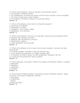10. Which move liberalized access to education during Spanish period?
a. The education of illiterate parents
b. The establishment of at least one primary school for boys and girls in each municipality
c. The hiring of tribal tutors to teach children
d. The provision of vocational training for school age children
Answer: B
11. Which of the following is the chief aim of Spanish education?
a. Conformity and militarism
b. Perpetuation of culture
c. Propagation of the Catholic religion
d. Utilitarianism and conformity
Answer: C
12. Which of the following is the aim of our education during the Commonwealth period?
a. Designed after Japanese education
b. Patterned after the American curriculum
c. Predominantly religious
d. Purely nationalistic and democratic
Answer: D
13. Which of the following is not a reason why the basic education curriculum has been
restructured?
a. To become globally competitive during this industrial age
b. To be relevant and responsive to a rapidly changing world
c. To empower the Filipino learners for self- development throughout their life.
d. To help raise the achievement level of students
Answer: D
14. Which philosophy of education influence the singing of the National Anthem in schools?
a. Nationalism
b. Naturalism
c. Pragmatism
d. Socialism
Answer: A
15. Who among the following believes that learning requires disciplined attention, regular
homework, and respect for legitimate authority?
a. Essentialist
b. Progressivist
c. Realist
d. Reconstructionist
Answer: A
 