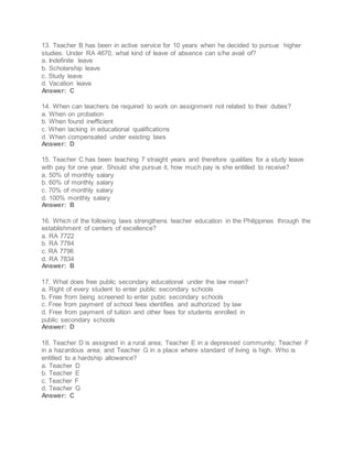 13. Teacher B has been in active service for 10 years when he decided to pursue higher
studies. Under RA 4670, what kind of leave of absence can s/he avail of?
a. Indefinite leave
b. Scholarship leave
c. Study leave
d. Vacation leave
Answer: C
14. When can teachers be required to work on assignment not related to their duties?
a. When on probation
b. When found inefficient
c. When lacking in educational qualifications
d. When compensated under existing laws
Answer: D
15. Teacher C has been teaching 7 straight years and therefore qualities for a study leave
with pay for one year. Should she pursue it, how much pay is she entitled to receive?
a. 50% of monthly salary
b. 60% of monthly salary
c. 70% of monthly salary
d. 100% monthly salary
Answer: B
16. Which of the following laws strengthens teacher education in the Philippines through the
establishment of centers of excellence?
a. RA 7722
b. RA 7784
c. RA 7796
d. RA 7834
Answer: B
17. What does free public secondary educational under the law mean?
a. Right of every student to enter public secondary schools
b. Free from being screened to enter pubic secondary schools
c. Free from payment of school fees identifies and authorized by law
d. Free from payment of tuition and other fees for students enrolled in
public secondary schools
Answer: D
18. Teacher D is assigned in a rural area; Teacher E in a depressed community; Teacher F
in a hazardous area; and Teacher G in a place where standard of living is high. Who is
entitled to a hardship allowance?
a. Teacher D
b. Teacher E
c. Teacher F
d. Teacher G
Answer: C
 