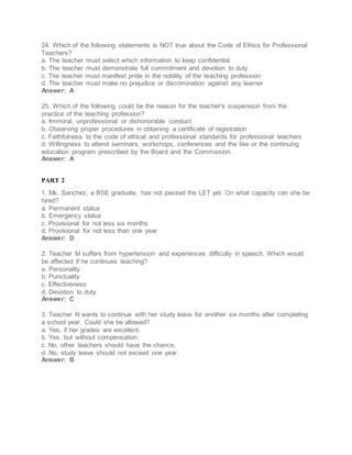 24. Which of the following statements is NOT true about the Code of Ethics for Professional
Teachers?
a. The teacher must select which information to keep confidential
b. The teacher must demonstrate full commitment and devotion to duty
c. The teacher must manifest pride in the nobility of the teaching profession
d. The teacher must make no prejudice or discrimination against any learner
Answer: A
25. Which of the following could be the reason for the teacher's suspension from the
practice of the teaching profession?
a. Immoral, unprofessional or dishonorable conduct
b. Observing proper procedures in obtaining a certificate of registration
c. Faithfulness to the code of ethical and professional standards for professional teachers
d. Willingness to attend seminars, workshops, conferences and the like or the continuing
education program prescribed by the Board and the Commission.
Answer: A
PART 2
1. Ms. Sanchez, a BSE graduate, has not passed the LET yet. On what capacity can she be
hired?
a. Permanent status
b. Emergency status
c. Provisional for not less six months
d. Provisional for not less than one year
Answer: D
2. Teacher M suffers from hypertension and experiences difficulty in speech. Which would
be affected if he continues teaching?
a. Personality
b. Punctuality
c. Effectiveness
d. Devotion to duty
Answer: C
3. Teacher N wants to continue with her study leave for another six months after completing
a school year. Could she be allowed?
a. Yes, if her grades are excellent.
b. Yes, but without compensation.
c. No, other teachers should have the chance.
d. No, study leave should not exceed one year.
Answer: B
 