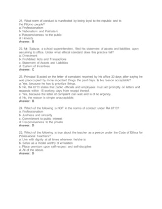 21. What norm of conduct is manifested by being loyal to the republic and to
the Filipino people?
a. Professionalism
b. Nationalism and Patriotism
c. Responsiveness to the public
d. Honesty
Answer: B
22. Mr. Salazar, a school superintendent, filed his statement of assets and liabilities upon
assuming to office. Under what ethical standard does this practice fall?
a. Divestment
b. Prohibited Acts and Transactions
c. Statement of Assets and Liabilities
d. System of Incentives
Answer: C
23. Principal B acted on the letter of complaint received by his office 30 days after saying he
was preoccupied by more important things the past days. Is his reason acceptable?
a. Yes, because he has to prioritize things.
b. No, RA 6713 states that public officials and employees must act promptly on letters and
requests within 15 working days from receipt thereof.
c. Yes, because the letter of complaint can wait and is of no urgency.
d. No, the reason is simple unacceptable.
Answer: B
24. Which of the following is NOT in the norms of conduct under RA 6713?
a. Professionalism
b. Justness and sincerity
c. Commitment to public interest
d. Responsiveness to the private
Answer: D
25. Which of the following is true about the teacher as a person under the Code of Ethics for
Professional Teachers?
a. Live with dignity at all times wherever he/she is
b. Serve as a model worthy of emulation
c. Place premium upon self-respect and self-discipline
d. All of the above.
Answer: D
 