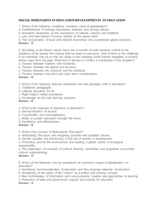 SOCIAL DIMENSIONS IN EDUCATION/DEVELOPMENTS IN EDUCATION
1. Which of the following conditions manifests trend of globalization?
a. Establishment of stronger boundaries between and among nations.
b. Increased awareness on the importance of national cultures and traditions.
c. Less and less impact of human activity on the planet earth.
d. The incorporation of local and national economies into a worldwide global economy.
Answer: D
2. According to the Delors report, there are a number of main tensions central to the
problems of the twenty first century that we need to overcome. One of them is the challenge
to an individual how he or she can adapt to the changing world without forgetting or turning
his/her back from the past. What kind of tension or conflict is manifested in this situation?
a. Tension between tradition and modernity
b. Tension between the global and the local
c. Tension between the universal and the individual
d. Tension between long term and short term considerations
Answer: B
3. Which of the following features represents the new paradigm shift in education?
a. Traditional pedagogies
b. Lifelong education for all
c. Rigid subject matter boundaries
d. Knowledge as the only learning outcome
Answer: B
4. What is the measure of relevance in education?
a. Democratization of access
b. Functionality and meaningfulness
c. Ability to sustain education through the future
d. Excellence and effectiveness
Answer: B
5. What is the concern of Multicultural Education?
a. Anticipating the future and imagining possible and probable futures.
b. Gender equality and harnessing of the role of women in development.
c. Promoting care for the environment and building a global culture of ecological
responsibility.
d. The exploration of concepts of cultural diversity, similarities and prejudices to promote
cultural understanding.
Answer: D
6. Which of the following may be considered an economic impact of globalization on
education?
a. Increasing commercialization of education and the corporate takeover of education
b. Weakening of the notion of the "citizen" as a unified and unifying concept.
c. New technologies of information and communication creates new approaches to learning
d. Reduction of state and government support and subsidy for education
Answer: A
 