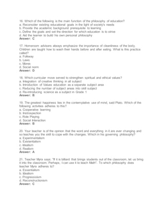 16. Which of the following is the main function of the philosophy of education?
a. Reconsider existing educational goals in the light of society's needs
b. Provide the academic background prerequisite to learning
c. Define the goals and set the direction for which education is to strive
d. Aid the learner to build his own personal philosophy
Answer: C
17. Homeroom advisers always emphasize the importance of cleanliness of the body.
Children are taught how to wash their hands before and after eating. What is this practice
called?
a. Folkway
b. Laws
c. Mores
d. Social norm
Answer: D
18. Which curricular move served to strengthen spiritual and ethical values?
a. Integration of creative thinking in all subject
b. Introduction of Values education as a separate subject area
c. Reducing the number of subject areas into skill subject
d. Re-introducing science as a subject in Grade 1
Answer: B
19. The greatest happiness lies in the contemplative use of mind, said Plato. Which of the
following activities adheres to this?
a. Cooperative learning
b. Instrospection
c. Role Playing
d. Social Interaction
Answer: B
20. Your teacher is of the opinion that the word and everything in it are ever changing and
so teaches you the skill to cope with the changes. Which in his governing philosophy?
a. Experimentalism
b. Existentialism
c. Idealism
d. Realism
Answer: A
21. Teacher Myra says: "If it is billiard that brings students out of the classroom, let us bring
it into the classroom. Perhaps, I can use it to teach Math". To which philosophy does
teacher Myra adheres to?
a. Essentialism
b. Idealism
c. Progressivism
d. Reconstructionism
Answer: C
 