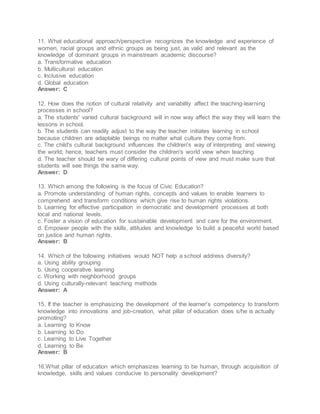 11. What educational approach/perspective recognizes the knowledge and experience of
women, racial groups and ethnic groups as being just, as valid and relevant as the
knowledge of dominant groups in mainstream academic discourse?
a. Transformative education
b. Multicultural education
c. Inclusive education
d. Global education
Answer: C
12. How does the notion of cultural relativity and variability affect the teaching-learning
processes in school?
a. The students' varied cultural background will in now way affect the way they will learn the
lessons in school.
b. The students can readily adjust to the way the teacher initiates learning in school
because children are adaptable beings no matter what culture they come from.
c. The child's cultural background influences the children's way of interpreting and viewing
the world; hence, teachers must consider the children's world view when teaching.
d. The teacher should be wary of differing cultural points of view and must make sure that
students will see things the same way.
Answer: D
13. Which among the following is the focus of Civic Education?
a. Promote understanding of human rights, concepts and values to enable learners to
comprehend and transform conditions which give rise to human rights violations.
b. Learning for effective participation in democratic and development processes at both
local and national levels.
c. Foster a vision of education for sustainable development and care for the environment.
d. Empower people with the skills, attitudes and knowledge to build a peaceful world based
on justice and human rights.
Answer: B
14. Which of the following initiatives would NOT help a school address diversity?
a. Using ability grouping
b. Using cooperative learning
c. Working with neighborhood groups
d. Using culturally-relevant teaching methods
Answer: A
15. If the teacher is emphasizing the development of the learner's competency to transform
knowledge into innovations and job-creation, what pillar of education does s/he is actually
promoting?
a. Learning to Know
b. Learning to Do
c. Learning to Live Together
d. Learning to Be
Answer: B
16.What pillar of education which emphasizes learning to be human, through acquisition of
knowledge, skills and values conducive to personality development?
 