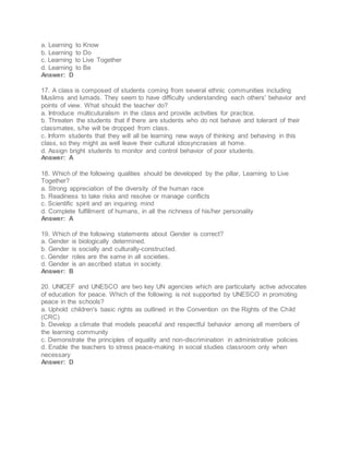 a. Learning to Know
b. Learning to Do
c. Learning to Live Together
d. Learning to Be
Answer: D
17. A class is composed of students coming from several ethnic communities including
Muslims and lumads. They seem to have difficulty understanding each others' behavior and
points of view. What should the teacher do?
a. Introduce multicuturalism in the class and provide activities for practice.
b. Threaten the students that if there are students who do not behave and tolerant of their
classmates, s/he will be dropped from class.
c. Inform students that they will all be learning new ways of thinking and behaving in this
class, so they might as well leave their cultural idiosyncrasies at home.
d. Assign bright students to monitor and control behavior of poor students.
Answer: A
18. Which of the following qualities should be developed by the pillar, Learning to Live
Together?
a. Strong appreciation of the diversity of the human race
b. Readiness to take risks and resolve or manage conflicts
c. Scientific spirit and an inquiring mind
d. Complete fulfillment of humans, in all the richness of his/her personality
Answer: A
19. Which of the following statements about Gender is correct?
a. Gender is biologically determined.
b. Gender is socially and culturally-constructed.
c. Gender roles are the same in all societies.
d. Gender is an ascribed status in society.
Answer: B
20. UNICEF and UNESCO are two key UN agencies which are particularly active advocates
of education for peace. Which of the following is not supported by UNESCO in promoting
peace in the schools?
a. Uphold children's basic rights as outlined in the Convention on the Rights of the Child
(CRC)
b. Develop a climate that models peaceful and respectful behavior among all members of
the learning community
c. Demonstrate the principles of equality and non-discrimination in administrative policies
d. Enable the teachers to stress peace-making in social studies classroom only when
necessary
Answer: D
 