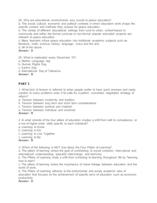 24. Why are educational environments very crucial to peace education?
a. The social, cultural, economic and political contexts in which educators work shape the
specific content and methods they choose for peace education.
b. The variety of different educational settings from rural to urban, school-based to
community and within the formal curricula or non-formal popular education projects are
relevant to peace education.
c. Many teachers infuse peace education into traditional academic subjects such as
literature, math, science, history, language, civics and the arts.
d. All of the above
Answer: D
25. What is celebrated every December 10?
a. Mother Language day
b. Human Rights Day
c. Earth's Day
d. International Day of Tolerance
Answer: B
PART 2
1. What kind of tension is referred to when people prefer to have quick answers and ready
solution to many problems even if its calls for a patient, concerted, negotiated strategy of
reform?
a. Tension between modernity and tradition
b. Tension between long term and short term considerations
c. Tension between spiritual and material
d. Tension between individual and universal
Answer: B
2. In what strands of the four pillars of education implies a shift from skill to competence, or
a mix of higher-order skills specific to each individual?
a. Learning to Know
b. Learning to Do
c. Learning to Live Together
c. Learning to Be
Answer: B
3. Which of the following is NOT true about the Four Pilalrs of Learning?
a. The pillars of learning stress the goal of contributing to social cohesion, intercultural and
international understanding, peaceful interchange, and harmony.
b. The Pillars of Learning imply a shift from schooling to learning throughout life by "learning
how to learn"
c. The pillars of learning stress the importance of closer linkage between education and the
world of work.
d. The Pillars of Learning adheres to the instrumental and purely academic view of
education that focuses on the achievement of specific aims of education such as economic
productivity.
Answer: D
 