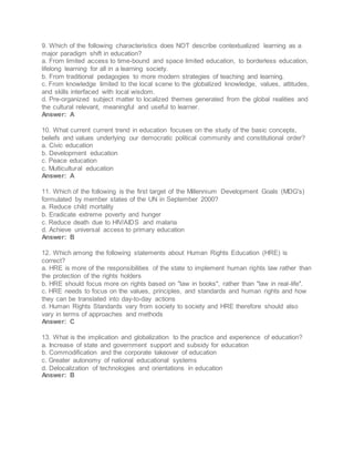 9. Which of the following characteristics does NOT describe contextualized learning as a
major paradigm shift in education?
a. From limited access to time-bound and space limited education, to borderless education,
lifelong learning for all in a learning society.
b. From traditional pedagogies to more modern strategies of teaching and learning.
c. From knowledge limited to the local scene to the globalized knowledge, values, attitudes,
and skills interfaced with local wisdom.
d. Pre-organized subject matter to localized themes generated from the global realities and
the cultural relevant, meaningful and useful to learner.
Answer: A
10. What current current trend in education focuses on the study of the basic concepts,
beliefs and values underlying our democratic political community and constitutional order?
a. Civic education
b. Development education
c. Peace education
c. Multicultural education
Answer: A
11. Which of the following is the first target of the Millennium Development Goals (MDG's)
formulated by member states of the UN in September 2000?
a. Reduce child mortality
b. Eradicate extreme poverty and hunger
c. Reduce death due to HIV/AIDS and malaria
d. Achieve universal access to primary education
Answer: B
12. Which among the following statements about Human Rights Education (HRE) is
correct?
a. HRE is more of the responsibilities of the state to implement human rights law rather than
the protection of the rights holders
b. HRE should focus more on rights based on "law in books", rather than "law in real-life".
c. HRE needs to focus on the values, principles, and standards and human rights and how
they can be translated into day-to-day actions
d. Human Rights Standards vary from society to society and HRE therefore should also
vary in terms of approaches and methods
Answer: C
13. What is the implication and globalization to the practice and experience of education?
a. Increase of state and government support and subsidy for education
b. Commodification and the corporate takeover of education
c. Greater autonomy of national educational systems
d. Delocalization of technologies and orientations in education
Answer: B
 