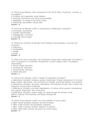 14. Which of the following skills corresponds to the Fourth Pillar of Learning, "Learning to
live together"?
a. Empathy and cooperative social behavior
b. Personal commitment and sense of responsibility
c. Adaptability to change in the world of work
d. Reasoning and problem solving skills
Answer: A
15. Which of the following is NOT a characteristic of Multicultural education?
a. Personality empowering
b. Socially transformative
c. Pedagogically humanistic
d. Culturally discriminating
Answer: D
16. What is the character of education that manifests democratization of access and
inclusivity?
a. Relevance
b. Sustainability
c. Quality
d. Equity
Answer: D
17. What is the kind of education that emphasizes human-earth relationships and fosters a
vision of education for sustainable development to build a global culture of ecological
responsibility?
a. Human Rights Education
b. Development Education
c. Environmental Education
d. Global Education
Answer: C
18. Which of the following is NOT a benefit of multicultural education?
a. Multicultural education increases positive relationships through achievement of common
goals, respect, appreciation and commitment to equality among the teachers and students.
b. Multicultural education decreases stereotyping and prejudice through direct contact and
interaction among diverse individuals.
c. Multicultural education promotes independence of various ethnic groups in development
and supports fragmented view of the world.
d. Multicultural education renews vitality of society through the richness of the
different cultures of its members and fosters development.
Answer: C
19. Which of the following is NOT one of the benefits of social media?
a. Mass media decreases prejudice and discrimination.
b. Mass media enriches the educational programs.
c. Mass media increases student's exposure to diversity.
d. Mass media helps provoke discussion of current issues.
Answer: A
 