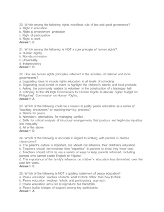 20. Which among the following rights manifests rule of law and good governance?
a. Right to education
b. Right to environment protection
c. Right of participation
d. Right to work
Answer: C
21. Which among the following is NOT a core principle of human rights?
a. Human dignity
b. Non-discrimination
c. Universality
d. Independency
Answer: D
22. How are human rights principles reflected in the activities of national and local
governments?
a. Legislating laws to include rights education in all levels of schooling
b. Organizing local exhibit or event to highlight the children's talents and local products
c. Asking the community leaders to volunteer in the construction of a barangay hall
d. Lobbying to the UN High Commission for Human Rights to allocate higher budget for
Philippines' Commission on Human Rights.
Answer: A
23. Which of the following could be a reason to justify peace education as a series of
"teaching encounters" or teaching-learning process?
a. Desire for peace
b. Nonviolent alternatives for managing conflict
c. Skills for critical analysis of structural arrangements that produce and legitimize injustice
and inequality
d. All of the above
Answer: D
24. Which of the following is accurate in regard to working with parents in diverse
classrooms?
a. The parent's culture is important, but should not influence their children's education.
b. Teachers should demonstrate their "expertise" to parents to show they know best.
c. Teachers should strive to use a variety of ways to keep parents informed, including
parents who cannot speak English or Filipino.l
d. The importance of the family's influence on children's education has diminished over the
past few years.
Answer: C
25. Which of the following is NOT a guiding statement of peace education?
a. Peace education teaches students what to think rather than how to think.
b. Peace education employs holistic and participatory approach.
c. Peace education aims not to reproduce but transform.
d. Peace builds bridges of support among key participants.
Answer: A
 