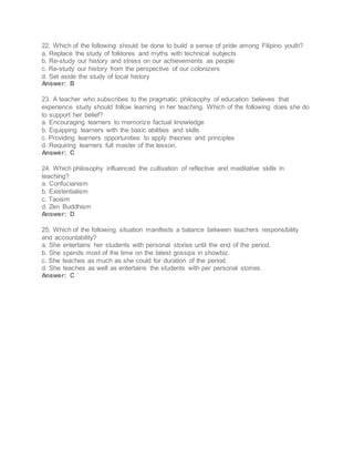 22. Which of the following should be done to build a sense of pride among Filipino youth?
a. Replace the study of folklores and myths with technical subjects
b. Re-study our history and stress on our achievements as people
c. Re-study our history from the perspective of our colonizers
d. Set aside the study of local history
Answer: B
23. A teacher who subscribes to the pragmatic philosophy of education believes that
experience study should follow learning in her teaching. Which of the following does she do
to support her belief?
a. Encouraging learners to memorize factual knowledge
b. Equipping learners with the basic abilities and skills
c. Providing learners opportunities to apply theories and principles
d. Requiring learners full master of the lesson.
Answer: C
24. Which philosophy influenced the cultivation of reflective and meditative skills in
teaching?
a. Confucianism
b. Existentialism
c. Taoism
d. Zen Buddhism
Answer: D
25. Which of the following situation manifests a balance between teachers responsibility
and accountability?
a. She entertains her students with personal stories until the end of the period.
b. She spends most of the time on the latest gossips in showbiz.
c. She teaches as much as she could for duration of the period.
d. She teaches as well as entertains the students with per personal stories.
Answer: C
 