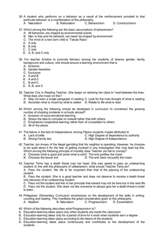 36. A student who performs on a behavior as a result of the reinforcement provided to that
particular behavior is a manifestation of this philosophy.
A. Naturalism B. Rationalism C. Behaviorism D. Constructivism
37. Which among the following are the basic assumptions of behaviorists?
A. All behaviors are shaped by environmental events
B. Man is free and his behavior can never be shaped by environment
C. The mind of a new born child is “Tabula Rasa”
A. A only
B. B only
C. C only
D. A, B, and C only
38. For teacher Kristine to promote fairness among her students of diverse gender, family
background and culture, she should ensure a learning environment that is
A. Inclusive
B. Gender-Sensitive
C. Exclusive
A. A and B
B. A and C
C. B and C
D. A, B, and C
39. Teacher Cris is Reading Teacher. She keeps on advising her class to “read between the lines.
What does she mean on this?
A. Skip not even a single paragraph in reading C. Look for the main thought of what is reading
B. Ascertain what is meant by what is stated D. Relate to life what is read
40. Which among the following should be developed in curriculum to counteract the growing
number of shooting incidents in schools abroad?
A. Inclusion of socio-emotional teaching
B. Stress the idea to compete on oneself rather that with others
C. Emphasize cooperative learning rather than of competition to others
D. All of the above
41. The failure in the test of independence among Filipino students maybe attributed to
A. Lack of skills C. High Degree of dependence to authority
B. Strong Family ties D. High Degree of Independence
42. Teacher Jon knows of the illegal gambling that his neighbor is operating. However, he chooses
to be quiet about it for the fear of getting involved in any investigation that may lead top this.
Which among the following principle of morality does Teacher Jon fail to comply?
A. Chooses what is good and avoid what is evilC. The end justifies the mean
B. Chooses the lesser evil D. The end does not justify the mean
43. Teacher Tisha has a death threat over her head. She was asked to pass an undeserving
student. In line with the philosophy of utilitarianism, what should Teacher Tisha do?
A. Pass the student. Her life is far important than that of the passing of the undeserving
student.
B. Pass the student. She is a good teacher and does not deserve to receive a death threat
only because of an undeserving student.
C. Pass not the student and live to her principle that reward may not be here but in the next life.
D. Pass not the student. She does not like someone to always give her a death threat in order
to pass.
44. Philippines’ Elementary Curriculum emphasizes on the development of the skills in writing,
counting and reading. This manifests the great consideration given to this philosophy.
A. Idealism B. Naturalism C. Progressivism D. Essentialism
45. Which of the following describes what Progressivism is?
A. Education-learning takes place only when students are inside the classroom
B. Education-learning takes only for a period of time for it ends when students earn a degree
C. Education-learning takes place according to the desire of the students
D. Education-learning takes place continuously and contributes to the development of the
students
 