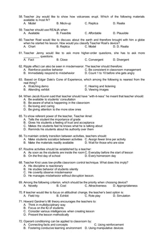58. Teacher Joy would like to show how volcanoes erupt. Which of the following materials
available is most fir?
A. Model B. Mock-up C. Replica D. Realia
59. Teacher should use REALIA when
A. Available B. Feasible C. Affordable D. Plausible
60. Teacher Roel would like to discuss about the earth and therefore brought with him a globe
when he started his lesson. How would you classify Teacher Roel’s device?
A. Chart B. Replica C. Model D. D. Realia
61. Teacher Jenny would like to ask more higher-order questions, she has to ask more
__________ questions.
A. Fact B. Close C. Convergent D. Divergent
62. Ripple effect can also be seen in misdemeanor. The teacher should therefore:
A. Reinforce positive behavior C. Be consistent in classroom management
B. Immediately respond to misbehavior D. Count 1 to 10 before she gets angry
63. Based on Edgar Dale’s Cone of Experience, which among the following is nearest from the
real thing?
A. Watching demo C. Hearing and listening
B. Attending exhibit D. Viewing images
64. When Jacob Kounin said that teacher should have “with-it-ness” he meant that teacher should:
A. Be available to students’ consultation
B. Be aware of what is happening in the classroom
C. Be loving and caring
D. Be giving attention to the more slow ones
65. To show referent power of the teacher, Teacher Arnel:
A. Tells the student the importance of grade
B. Gives his students a feeling of trust and acceptance
C. Makes the students feel he knows what he is talking about
D. Reminds his students about his authority over them
66. To maintain orderly transition between activities, teachers should:
A. Make students socialize between activities C. Assign fewer time per activity
B. Make the materials readily available D. Wait for those who are slow
67. Routine activities should be established by a teacher:
A. As soon as the students are inside the roomC. Everyday before the start of lesson
B. On the first day of school D. Every homeroom day
68. Teacher Knoi uses low-profile classroom control technique. What does this imply?
A. His discipline is reactionary
B. He studies behavior of students silently
C. He covertly observe misdemeanor
D. He manages misbehavior without disruption lesson.
69. Among the following criterion, which should be the priority when choosing device?
A. Novelty B. Cost C. Attractiveness D. Appropriateness
70. If teacher would like to focus on attitudinal change, the teacher’s best option is:
A. Field trip B. Exhibit C. Role play D. Simulation
71. Howard Gardner’s MI theory encourages the teachers to:
A. Think in multidisciplinary way
B. Focus on the IQ of students
C. Consider various intelligences when creating lesson
D. Present the lesson methodically
72. Operant conditioning can be applied to classroom by:
A. Connecting facts and concepts C. Using reinforcement
B. Fostering conducive learning environment D. Using manipulative devices
 