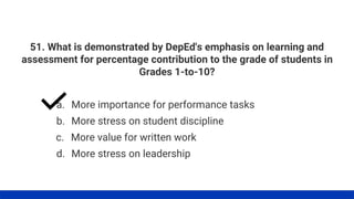51. What is demonstrated by DepEd's emphasis on learning and
assessment for percentage contribution to the grade of students in
Grades 1-to-10?
a. More importance for performance tasks
b. More stress on student discipline
c. More value for written work
d. More stress on leadership
 