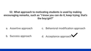 52. What approach to motivating students is used by making
encouraging remarks, such as "I know you can do it; keep trying; that's
the boy/girl?"
a. Assertive approach
b. Success approach
c. Behavioral modification approach
d. Acceptance approach
 